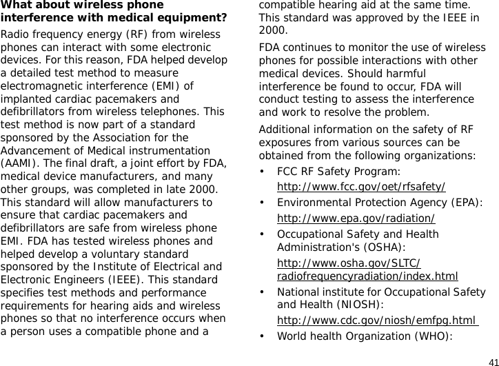 41What about wireless phone interference with medical equipment?Radio frequency energy (RF) from wireless phones can interact with some electronic devices. For this reason, FDA helped develop a detailed test method to measure electromagnetic interference (EMI) of implanted cardiac pacemakers and defibrillators from wireless telephones. This test method is now part of a standard sponsored by the Association for the Advancement of Medical instrumentation (AAMI). The final draft, a joint effort by FDA, medical device manufacturers, and many other groups, was completed in late 2000. This standard will allow manufacturers to ensure that cardiac pacemakers and defibrillators are safe from wireless phone EMI. FDA has tested wireless phones and helped develop a voluntary standard sponsored by the Institute of Electrical and Electronic Engineers (IEEE). This standard specifies test methods and performance requirements for hearing aids and wireless phones so that no interference occurs when a person uses a compatible phone and a compatible hearing aid at the same time. This standard was approved by the IEEE in 2000.FDA continues to monitor the use of wireless phones for possible interactions with other medical devices. Should harmful interference be found to occur, FDA will conduct testing to assess the interference and work to resolve the problem.Additional information on the safety of RF exposures from various sources can be obtained from the following organizations:• FCC RF Safety Program:http://www.fcc.gov/oet/rfsafety/• Environmental Protection Agency (EPA):http://www.epa.gov/radiation/• Occupational Safety and Health Administration&apos;s (OSHA): http://www.osha.gov/SLTC/radiofrequencyradiation/index.html• National institute for Occupational Safety and Health (NIOSH):http://www.cdc.gov/niosh/emfpg.html • World health Organization (WHO):