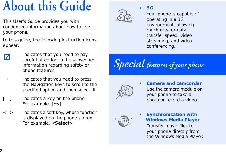 2About this GuideThis User’s Guide provides you with condensed information about how to use your phone.In this guide, the following instruction icons appear: Indicates that you need to pay careful attention to the subsequent information regarding safety or phone features.→Indicates that you need to press the Navigation keys to scroll to the specified option and then select  it.[ ] Indicates a key on the phone. For example, [ ]&lt; &gt; Indicates a soft key, whose function is displayed on the phone screen. For example, &lt;Select&gt;•3GYour phone is capable of operating in a 3G environment, allowing much greater data transfer speed, video streaming, and video conferencing.Special features of your phone• Camera and camcorderUse the camera module on your phone to take a photo or record a video.•Synchronisation with Windows Media PlayerTransfer music files to your phone directly from the Windows Media Player.