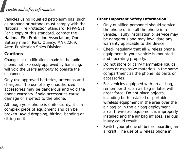 48Health and safety informationVehicles using liquefied petroleum gas (such as propane or butane) must comply with the National Fire Protection Standard (NFPA-58). For a copy of this standard, contact the National Fire Protection Association, One Battery march Park, Quincy, MA 02269, Attn: Publication Sales Division.CautionsChanges or modifications made in the radio phone, not expressly approved by Samsung, will void the user’s authority to operate the equipment.Only use approved batteries, antennas and chargers. The use of any unauthorized accessories may be dangerous and void the phone warranty if said accessories cause damage or a defect to the phone.Although your phone is quite sturdy, it is a complex piece of equipment and can be broken. Avoid dropping, hitting, bending or sitting on it.Other Important Safety Information• Only qualified personnel should service the phone or install the phone in a vehicle. Faulty installation or service may be dangerous and may invalidate any warranty applicable to the device.• Check regularly that all wireless phone equipment in your vehicle is mounted and operating properly.• Do not store or carry flammable liquids, gases or explosive materials in the same compartment as the phone, its parts or accessories.• For vehicles equipped with an air bag, remember that an air bag inflates with great force. Do not place objects, including both installed or portable wireless equipment in the area over the air bag or in the air bag deployment area. If wireless equipment is improperly installed and the air bag inflates, serious injury could result.• Switch your phone off before boarding an aircraft. The use of wireless phone in 