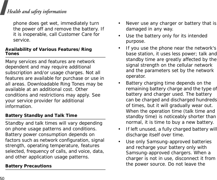 50Health and safety informationphone does get wet, immediately turn the power off and remove the battery. If it is inoperable, call Customer Care for service.Availability of Various Features/Ring TonesMany services and features are network dependent and may require additional subscription and/or usage charges. Not all features are available for purchase or use in all areas. Downloadable Ring Tones may be available at an additional cost. Other conditions and restrictions may apply. See your service provider for additional information.Battery Standby and Talk TimeStandby and talk times will vary depending on phone usage patterns and conditions. Battery power consumption depends on factors such as network configuration, signal strength, operating temperature, features selected, frequency of calls, and voice, data, and other application usage patterns. Battery Precautions• Never use any charger or battery that is damaged in any way.• Use the battery only for its intended purpose.• If you use the phone near the network&apos;s base station, it uses less power; talk and standby time are greatly affected by the signal strength on the cellular network and the parameters set by the network operator.• Battery charging time depends on the remaining battery charge and the type of battery and charger used. The battery can be charged and discharged hundreds of times, but it will gradually wear out. When the operation time (talk time and standby time) is noticeably shorter than normal, it is time to buy a new battery.• If left unused, a fully charged battery will discharge itself over time.• Use only Samsung-approved batteries and recharge your battery only with Samsung-approved chargers. When a charger is not in use, disconnect it from the power source. Do not leave the 