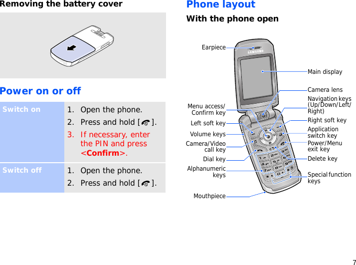7Removing the battery coverPower on or offPhone layoutWith the phone openSwitch on1. Open the phone.2. Press and hold [ ].3. If necessary, enter the PIN and press &lt;Confirm&gt;.Switch off1. Open the phone.2. Press and hold [ ].Main displayNavigation keys (Up/Down/Left/Right)Power/Menu exit keyRight soft keyDelete keyEarpieceDial keyMenu access/Confirm keyLeft soft keyVolume keysCamera lensAlphanumerickeysCamera/Videocall keyApplication switch keyMouthpieceSpecial function keys