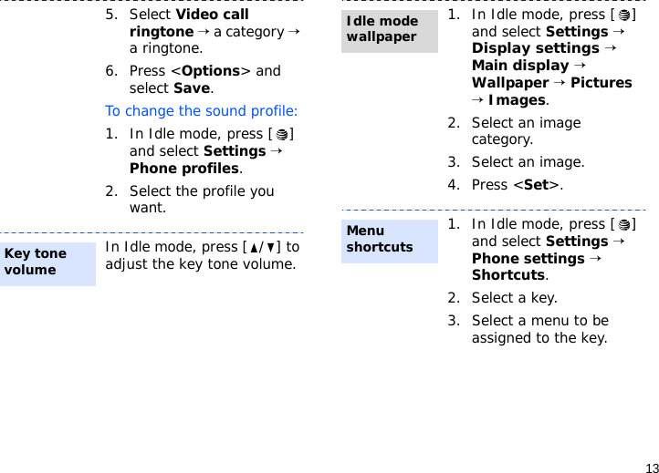 135. Select Video call ringtone → a category → a ringtone. 6. Press &lt;Options&gt; and select Save.To change the sound profile:1. In Idle mode, press [ ] and select Settings → Phone profiles.2. Select the profile you want.In Idle mode, press [ / ] to adjust the key tone volume.Key tone volume1. In Idle mode, press [ ] and select Settings → Display settings → Main display → Wallpaper → Pictures → Images.2. Select an image category. 3. Select an image.4. Press &lt;Set&gt;.1. In Idle mode, press [ ] and select Settings → Phone settings → Shortcuts.2. Select a key.3. Select a menu to be assigned to the key.Idle mode wallpaperMenu shortcuts