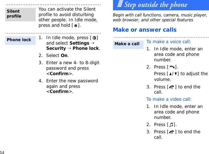 14Step outside the phoneBegin with call functions, camera, music player, web browser, and other special featuresMake or answer callsYou can activate the Silent profile to avoid disturbing other people. In Idle mode, press and hold [ ].1. In Idle mode, press [ ] and select Settings → Security → Phone lock.2. Select On.3. Enter a new 4- to 8-digit password and press &lt;Confirm&gt;.4. Enter the new password again and press &lt;Confirm&gt;.Silent profilePhone lockTo make a voice call:1. In Idle mode, enter an area code and phone number.2. Press [ ].Press [ / ] to adjust the volume.3. Press [ ] to end the call.To make a video call:1. In Idle mode, enter an area code and phone number.2. Press [ ].3. Press [ ] to end the call.Make a call