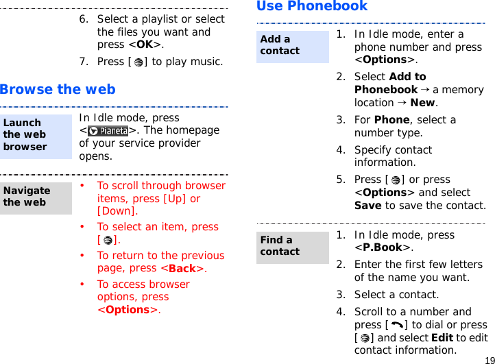 19Browse the webUse Phonebook6. Select a playlist or select the files you want and press &lt;OK&gt;.7. Press [ ] to play music.In Idle mode, press &lt; &gt;. The homepage of your service provider opens.• To scroll through browser items, press [Up] or [Down]. • To select an item, press [].• To return to the previous page, press &lt;Back&gt;.• To access browser options, press &lt;Options&gt;.Launch the web browserNavigate the web1. In Idle mode, enter a phone number and press &lt;Options&gt;.2. Select Add to Phonebook → a memory location → New.3. For Phone, select a number type.4. Specify contact information.5. Press [ ] or press &lt;Options&gt; and select Save to save the contact.1. In Idle mode, press &lt;P.Book&gt;.2. Enter the first few letters of the name you want.3. Select a contact.4. Scroll to a number and press [ ] to dial or press [ ] and select Edit to edit contact information.Add a contactFind a contact