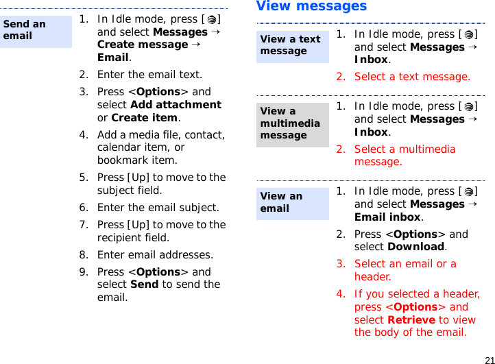 21View messages1. In Idle mode, press [ ] and select Messages → Create message → Email.2. Enter the email text.3. Press &lt;Options&gt; and select Add attachment or Create item.4. Add a media file, contact, calendar item, or bookmark item.5. Press [Up] to move to the subject field.6. Enter the email subject.7. Press [Up] to move to the recipient field.8. Enter email addresses.9. Press &lt;Options&gt; and select Send to send the email.Send an email1. In Idle mode, press [ ] and select Messages → Inbox.2. Select a text message.1. In Idle mode, press [ ] and select Messages → Inbox.2. Select a multimedia message.1. In Idle mode, press [ ] and select Messages → Email inbox.2. Press &lt;Options&gt; and select Download.3. Select an email or a header.4. If you selected a header, press &lt;Options&gt; and select Retrieve to view the body of the email.View a text messageView a multimedia messageView an email
