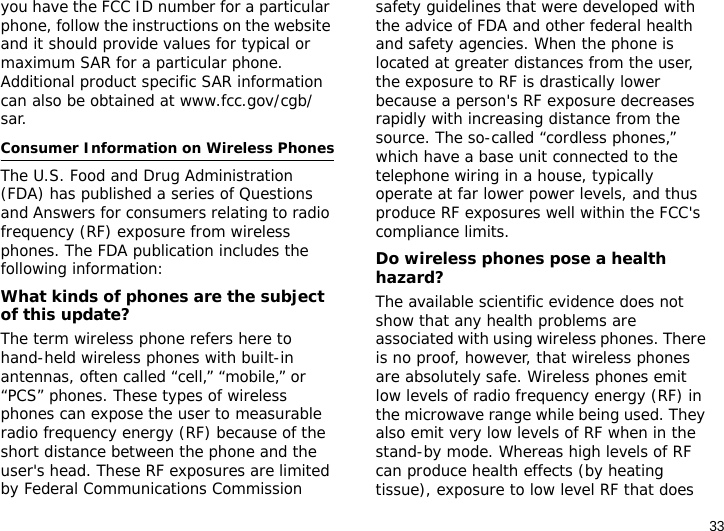 33you have the FCC ID number for a particular phone, follow the instructions on the website and it should provide values for typical or maximum SAR for a particular phone. Additional product specific SAR information can also be obtained at www.fcc.gov/cgb/sar.Consumer Information on Wireless PhonesThe U.S. Food and Drug Administration (FDA) has published a series of Questions and Answers for consumers relating to radio frequency (RF) exposure from wireless phones. The FDA publication includes the following information:What kinds of phones are the subject of this update?The term wireless phone refers here to hand-held wireless phones with built-in antennas, often called “cell,” “mobile,” or “PCS” phones. These types of wireless phones can expose the user to measurable radio frequency energy (RF) because of the short distance between the phone and the user&apos;s head. These RF exposures are limited by Federal Communications Commission safety guidelines that were developed with the advice of FDA and other federal health and safety agencies. When the phone is located at greater distances from the user, the exposure to RF is drastically lower because a person&apos;s RF exposure decreases rapidly with increasing distance from the source. The so-called “cordless phones,” which have a base unit connected to the telephone wiring in a house, typically operate at far lower power levels, and thus produce RF exposures well within the FCC&apos;s compliance limits.Do wireless phones pose a health hazard?The available scientific evidence does not show that any health problems are associated with using wireless phones. There is no proof, however, that wireless phones are absolutely safe. Wireless phones emit low levels of radio frequency energy (RF) in the microwave range while being used. They also emit very low levels of RF when in the stand-by mode. Whereas high levels of RF can produce health effects (by heating tissue), exposure to low level RF that does 