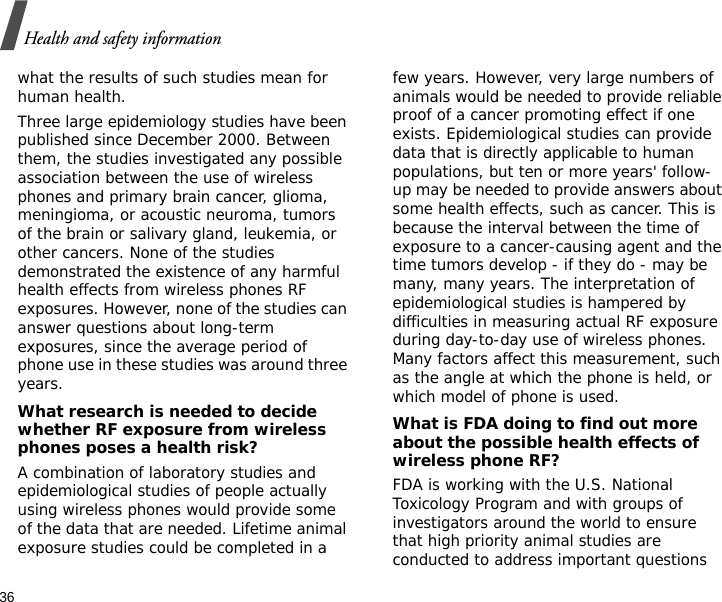36Health and safety informationwhat the results of such studies mean for human health.Three large epidemiology studies have been published since December 2000. Between them, the studies investigated any possible association between the use of wireless phones and primary brain cancer, glioma, meningioma, or acoustic neuroma, tumors of the brain or salivary gland, leukemia, or other cancers. None of the studies demonstrated the existence of any harmful health effects from wireless phones RF exposures. However, none of the studies can answer questions about long-term exposures, since the average period of phone use in these studies was around three years.What research is needed to decide whether RF exposure from wireless phones poses a health risk?A combination of laboratory studies and epidemiological studies of people actually using wireless phones would provide some of the data that are needed. Lifetime animal exposure studies could be completed in a few years. However, very large numbers of animals would be needed to provide reliable proof of a cancer promoting effect if one exists. Epidemiological studies can provide data that is directly applicable to human populations, but ten or more years&apos; follow-up may be needed to provide answers about some health effects, such as cancer. This is because the interval between the time of exposure to a cancer-causing agent and the time tumors develop - if they do - may be many, many years. The interpretation of epidemiological studies is hampered by difficulties in measuring actual RF exposure during day-to-day use of wireless phones. Many factors affect this measurement, such as the angle at which the phone is held, or which model of phone is used.What is FDA doing to find out more about the possible health effects of wireless phone RF?FDA is working with the U.S. National Toxicology Program and with groups of investigators around the world to ensure that high priority animal studies are conducted to address important questions 
