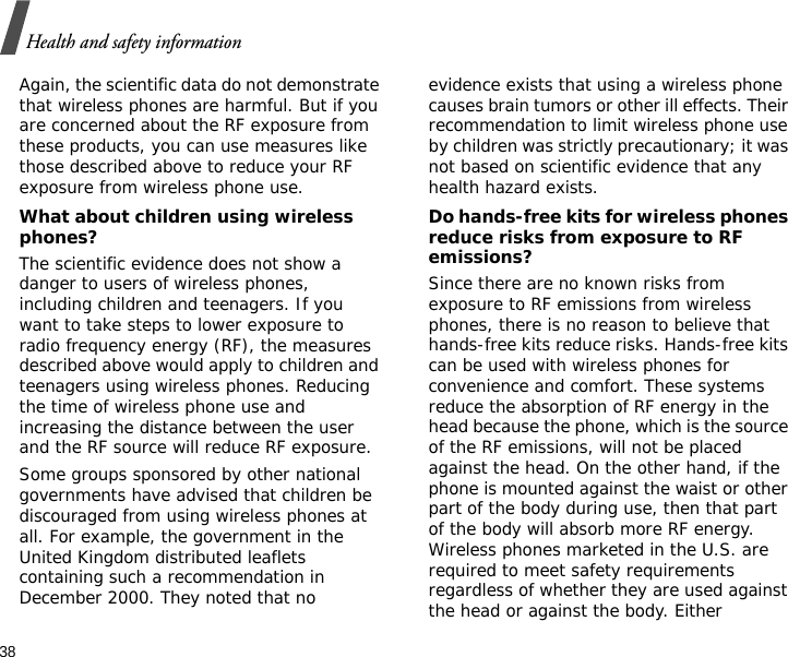 38Health and safety informationAgain, the scientific data do not demonstrate that wireless phones are harmful. But if you are concerned about the RF exposure from these products, you can use measures like those described above to reduce your RF exposure from wireless phone use.What about children using wireless phones?The scientific evidence does not show a danger to users of wireless phones, including children and teenagers. If you want to take steps to lower exposure to radio frequency energy (RF), the measures described above would apply to children and teenagers using wireless phones. Reducing the time of wireless phone use and increasing the distance between the user and the RF source will reduce RF exposure.Some groups sponsored by other national governments have advised that children be discouraged from using wireless phones at all. For example, the government in the United Kingdom distributed leaflets containing such a recommendation in December 2000. They noted that no evidence exists that using a wireless phone causes brain tumors or other ill effects. Their recommendation to limit wireless phone use by children was strictly precautionary; it was not based on scientific evidence that any health hazard exists. Do hands-free kits for wireless phones reduce risks from exposure to RF emissions?Since there are no known risks from exposure to RF emissions from wireless phones, there is no reason to believe that hands-free kits reduce risks. Hands-free kits can be used with wireless phones for convenience and comfort. These systems reduce the absorption of RF energy in the head because the phone, which is the source of the RF emissions, will not be placed against the head. On the other hand, if the phone is mounted against the waist or other part of the body during use, then that part of the body will absorb more RF energy. Wireless phones marketed in the U.S. are required to meet safety requirements regardless of whether they are used against the head or against the body. Either 