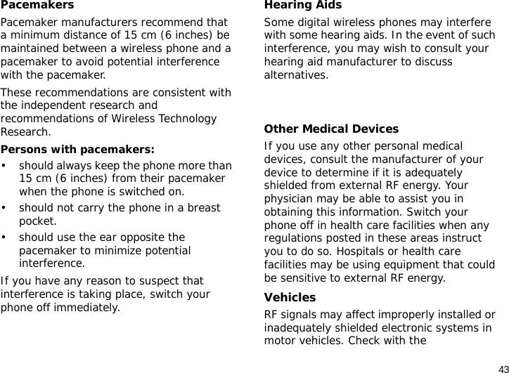43PacemakersPacemaker manufacturers recommend that a minimum distance of 15 cm (6 inches) be maintained between a wireless phone and a pacemaker to avoid potential interference with the pacemaker.These recommendations are consistent with the independent research and recommendations of Wireless Technology Research.Persons with pacemakers:• should always keep the phone more than 15 cm (6 inches) from their pacemaker when the phone is switched on.• should not carry the phone in a breast pocket.• should use the ear opposite the pacemaker to minimize potential interference.If you have any reason to suspect that interference is taking place, switch your phone off immediately.Hearing AidsSome digital wireless phones may interfere with some hearing aids. In the event of such interference, you may wish to consult your hearing aid manufacturer to discuss alternatives.Other Medical DevicesIf you use any other personal medical devices, consult the manufacturer of your device to determine if it is adequately shielded from external RF energy. Your physician may be able to assist you in obtaining this information. Switch your phone off in health care facilities when any regulations posted in these areas instruct you to do so. Hospitals or health care facilities may be using equipment that could be sensitive to external RF energy.VehiclesRF signals may affect improperly installed or inadequately shielded electronic systems in motor vehicles. Check with the 