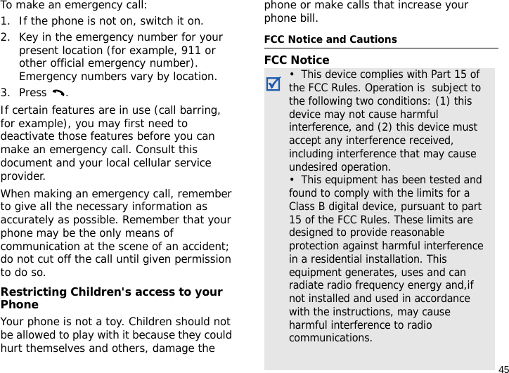 45To make an emergency call:1. If the phone is not on, switch it on.2. Key in the emergency number for your present location (for example, 911 or other official emergency number). Emergency numbers vary by location.3. Press .If certain features are in use (call barring, for example), you may first need to deactivate those features before you can make an emergency call. Consult this document and your local cellular service provider.When making an emergency call, remember to give all the necessary information as accurately as possible. Remember that your phone may be the only means of communication at the scene of an accident; do not cut off the call until given permission to do so.Restricting Children&apos;s access to your PhoneYour phone is not a toy. Children should not be allowed to play with it because they could hurt themselves and others, damage the phone or make calls that increase your phone bill.FCC Notice and CautionsFCC Notice•  This device complies with Part 15 of the FCC Rules. Operation is  subject to the following two conditions: (1) this device may not cause harmful interference, and (2) this device must accept any interference received, including interference that may cause undesired operation.•  This equipment has been tested and found to comply with the limits for a Class B digital device, pursuant to part 15 of the FCC Rules. These limits are designed to provide reasonable protection against harmful interference in a residential installation. This equipment generates, uses and can radiate radio frequency energy and,if not installed and used in accordance with the instructions, may cause harmful interference to radio communications. 