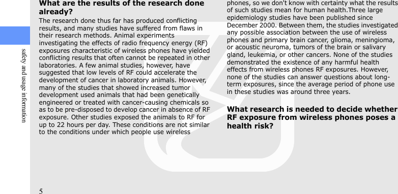 5safety and usage informationWhat are the results of the research done already?The research done thus far has produced conflicting results, and many studies have suffered from flaws in their research methods. Animal experiments investigating the effects of radio frequency energy (RF) exposures characteristic of wireless phones have yielded conflicting results that often cannot be repeated in other laboratories. A few animal studies, however, have suggested that low levels of RF could accelerate the development of cancer in laboratory animals. However, many of the studies that showed increased tumor development used animals that had been genetically engineered or treated with cancer-causing chemicals so as to be pre-disposed to develop cancer in absence of RF exposure. Other studies exposed the animals to RF for up to 22 hours per day. These conditions are not similar to the conditions under which people use wireless phones, so we don&apos;t know with certainty what the results of such studies mean for human health.Three large epidemiology studies have been published since December 2000. Between them, the studies investigated any possible association between the use of wireless phones and primary brain cancer, glioma, meningioma, or acoustic neuroma, tumors of the brain or salivary gland, leukemia, or other cancers. None of the studies demonstrated the existence of any harmful health effects from wireless phones RF exposures. However, none of the studies can answer questions about long-term exposures, since the average period of phone use in these studies was around three years.What research is needed to decide whether RF exposure from wireless phones poses a health risk?