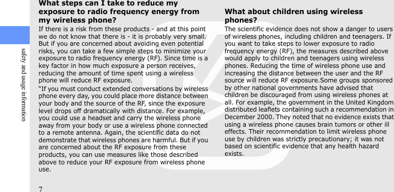 7safety and usage informationWhat steps can I take to reduce my exposure to radio frequency energy from my wireless phone?If there is a risk from these products - and at this point we do not know that there is - it is probably very small. But if you are concerned about avoiding even potential risks, you can take a few simple steps to minimize your exposure to radio frequency energy (RF). Since time is a key factor in how much exposure a person receives, reducing the amount of time spent using a wireless phone will reduce RF exposure.“If you must conduct extended conversations by wireless phone every day, you could place more distance between your body and the source of the RF, since the exposure level drops off dramatically with distance. For example, you could use a headset and carry the wireless phone away from your body or use a wireless phone connected to a remote antenna. Again, the scientific data do not demonstrate that wireless phones are harmful. But if you are concerned about the RF exposure from these products, you can use measures like those described above to reduce your RF exposure from wireless phone use.What about children using wireless phones?The scientific evidence does not show a danger to users of wireless phones, including children and teenagers. If you want to take steps to lower exposure to radio frequency energy (RF), the measures described above would apply to children and teenagers using wireless phones. Reducing the time of wireless phone use and increasing the distance between the user and the RF source will reduce RF exposure.Some groups sponsored by other national governments have advised that children be discouraged from using wireless phones at all. For example, the government in the United Kingdom distributed leaflets containing such a recommendation in December 2000. They noted that no evidence exists that using a wireless phone causes brain tumors or other ill effects. Their recommendation to limit wireless phone use by children was strictly precautionary; it was not based on scientific evidence that any health hazard exists. 
