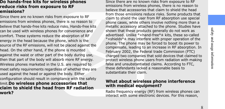 safety and usage information8Do hands-free kits for wireless phones reduce risks from exposure to RF emissions?Since there are no known risks from exposure to RF emissions from wireless phones, there is no reason to believe that hands-free kits reduce risks. Hands-free kits can be used with wireless phones for convenience and comfort. These systems reduce the absorption of RF energy in the head because the phone, which is the source of the RF emissions, will not be placed against the head. On the other hand, if the phone is mounted against the waist or other part of the body during use, then that part of the body will absorb more RF energy. Wireless phones marketed in the U.S. are required to meet safety requirements regardless of whether they are used against the head or against the body. Either configuration should result in compliance with the safety limit.Do wireless phone accessories that claim to shield the head from RF radiation work?Since there are no known risks from exposure to RF emissions from wireless phones, there is no reason to believe that accessories that claim to shield the head from those emissions reduce risks. Some products that claim to shield the user from RF absorption use special phone cases, while others involve nothing more than a metallic accessory attached to the phone. Studies have shown that these products generally do not work as advertised. Unlike °×hand-free°± kits, these so-called °×shields°± may interfere with proper operation of the phone. The phone may be forced to boost its power to compensate, leading to an increase in RF absorption. In February 2002, the Federal trade Commission (FTC) charged two companies that sold devices that claimed to protect wireless phone users from radiation with making false and unsubstantiated claims. According to FTC, these defendants lacked a reasonable basis to substantiate their claim.What about wireless phone interference with medical equipment?Radio frequency energy (RF) from wireless phones can interact with some electronic devices. For this reason, 