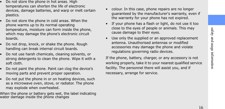 safety and usage information16• Do not store the phone in hot areas. High temperatures can shorten the life of electronic devices, damage batteries, and warp or melt certain plastics.• Do not store the phone in cold areas. When the phone warms up to its normal operating temperature, moisture can form inside the phone, which may damage the phone’s electronic circuit boards.• Do not drop, knock, or shake the phone. Rough handling can break internal circuit boards.• Do not use harsh chemicals, cleaning solvents, or strong detergents to clean the phone. Wipe it with a soft cloth.• Do not paint the phone. Paint can clog the device’s moving parts and prevent proper operation.• Do not put the phone in or on heating devices, such as a microwave oven, stove, or radiator. The phone may explode when overheated.When the phone or battery gets wet, the label indicating water damage inside the phone changes• colour. In this case, phone repairs are no longer guaranteed by the manufacturer&apos;s warranty, even if the warranty for your phone has not expired.• If your phone has a flash or light, do not use it too close to the eyes of people or animals. This may cause damage to their eyes.• Use only the supplied or an approved replacement antenna. Unauthorised antennas or modified accessories may damage the phone and violate regulations governing radio devices.If the phone, battery, charger, or any accessory is not working properly, take it to your nearest qualified service facility. The personnel there will assist you, and if necessary, arrange for service.