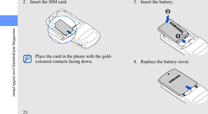 23assembling and preparing your mobile phone2. Insert the SIM card. 3. Insert the battery.4. Replace the battery cover.Place the card in the phone with the gold-coloured contacts facing down.