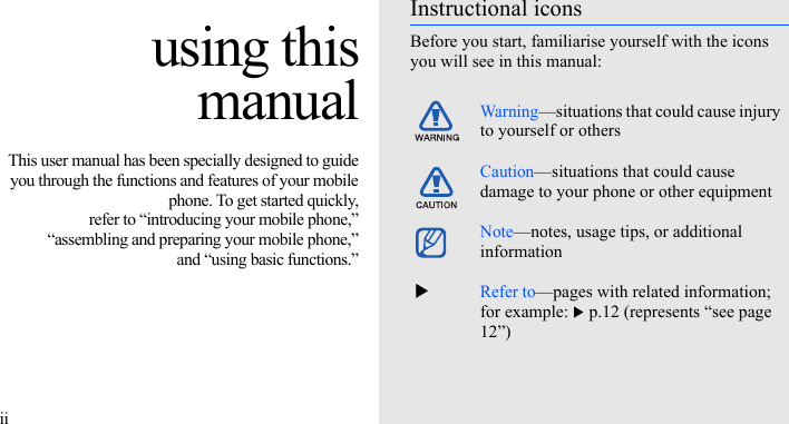 iiusing thismanualThis user manual has been specially designed to guideyou through the functions and features of your mobilephone. To get started quickly,refer to “introducing your mobile phone,”“assembling and preparing your mobile phone,”and “using basic functions.”Instructional iconsBefore you start, familiarise yourself with the icons you will see in this manual: Warning—situations that could cause injury to yourself or othersCaution—situations that could cause damage to your phone or other equipmentNote—notes, usage tips, or additional information  XRefer to—pages with related information; for example: X p.12 (represents “see page 12”)
