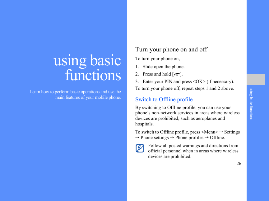 26using basic functionsusing basicfunctions Learn how to perform basic operations and use themain features of your mobile phone.Turn your phone on and offTo turn your phone on,1. Slide open the phone.2. Press and hold [ ].3. Enter your PIN and press &lt;OK&gt; (if necessary).To turn your phone off, repeat steps 1 and 2 above.Switch to Offline profileBy switching to Offline profile, you can use your phone’s non-network services in areas where wireless devices are prohibited, such as aeroplanes and hospitals.To switch to Offline profile, press &lt;Menu&gt; → Settings → Phone settings → Phone profiles → Offline.Follow all posted warnings and directions from official personnel when in areas where wireless devices are prohibited.