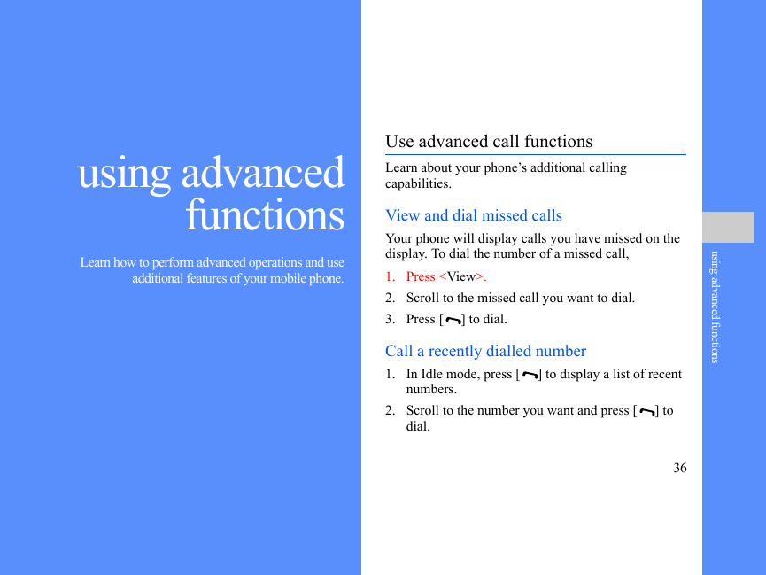 36using advanced functionsusing advancedfunctions Learn how to perform advanced operations and useadditional features of your mobile phone.Use advanced call functionsLearn about your phone’s additional calling capabilities. View and dial missed callsYour phone will display calls you have missed on the display. To dial the number of a missed call,1. Press &lt;View&gt;.2. Scroll to the missed call you want to dial.3. Press [ ] to dial.Call a recently dialled number1. In Idle mode, press [ ] to display a list of recent numbers.2. Scroll to the number you want and press [ ] to dial.