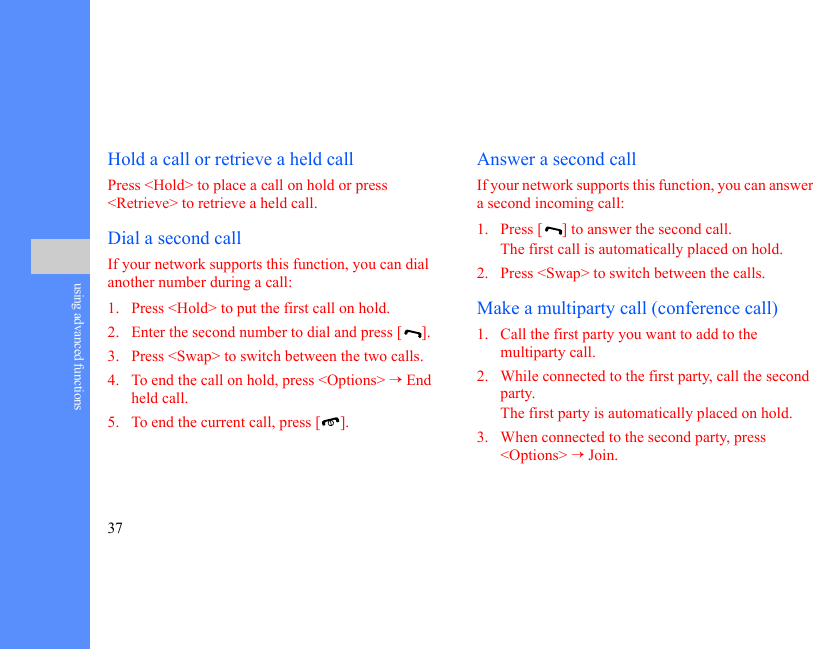 37using advanced functionsHold a call or retrieve a held callPress &lt;Hold&gt; to place a call on hold or press &lt;Retrieve&gt; to retrieve a held call.Dial a second callIf your network supports this function, you can dial another number during a call:1. Press &lt;Hold&gt; to put the first call on hold.2. Enter the second number to dial and press [ ].3. Press &lt;Swap&gt; to switch between the two calls.4. To end the call on hold, press &lt;Options&gt; → End held call.5. To end the current call, press [ ].Answer a second callIf your network supports this function, you can answer a second incoming call:1. Press [ ] to answer the second call.The first call is automatically placed on hold.2. Press &lt;Swap&gt; to switch between the calls.Make a multiparty call (conference call)1. Call the first party you want to add to the multiparty call.2. While connected to the first party, call the second party.The first party is automatically placed on hold.3. When connected to the second party, press &lt;Options&gt; → Join.