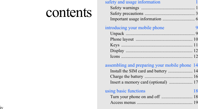 ivcontentssafety and usage information  1Safety warnings  ................................................ 1Safety precautions ............................................. 3Important usage information ............................. 6introducing your mobile phone  9Unpack .............................................................. 9Phone layout  ................................................... 10Keys ................................................................ 11Display ............................................................ 12Icons ................................................................ 12assembling and preparing your mobile phone  14Install the SIM card and battery ...................... 14Charge the battery ........................................... 16Insert a memory card (optional)  ..................... 17using basic functions  18Turn your phone on and off  ............................ 18Access menus .................................................. 19