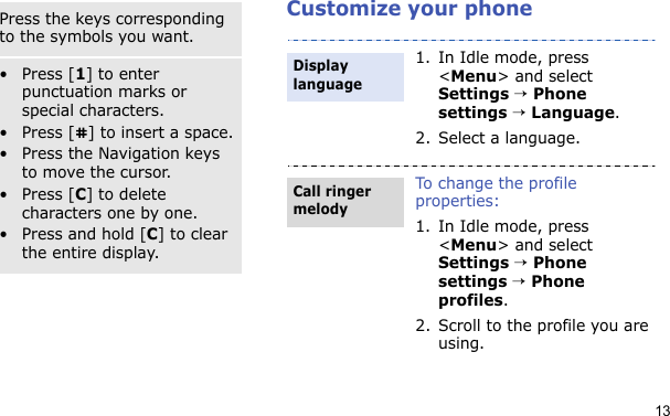 13Customize your phoneSymbol modePress the keys corresponding to the symbols you want.Other operations•Press [1] to enter punctuation marks or special characters.• Press [ ] to insert a space.• Press the Navigation keys to move the cursor. •Press [C] to delete characters one by one.•Press and hold [C] to clear the entire display.1. In Idle mode, press &lt;Menu&gt; and select Settings → Phone settings → Language.2. Select a language.To change the profile properties:1. In Idle mode, press &lt;Menu&gt; and select Settings → Phone settings → Phone profiles.2. Scroll to the profile you are using.Display languageCall ringer melody