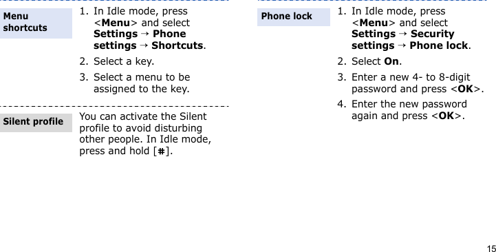 151. In Idle mode, press &lt;Menu&gt; and select Settings → Phone settings → Shortcuts.2. Select a key.3. Select a menu to be assigned to the key.You can activate the Silent profile to avoid disturbing other people. In Idle mode, press and hold [ ].Menu shortcutsSilent profile1. In Idle mode, press &lt;Menu&gt; and select Settings → Security settings → Phone lock.2. Select On.3. Enter a new 4- to 8-digit password and press &lt;OK&gt;.4. Enter the new password again and press &lt;OK&gt;.Phone lock