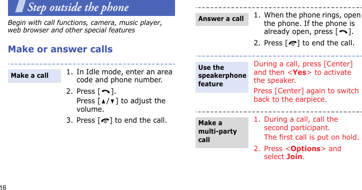 16Step outside the phoneBegin with call functions, camera, music player, web browser and other special featuresMake or answer calls1. In Idle mode, enter an area code and phone number.2. Press [ ].Press [ / ] to adjust the volume. 3. Press [ ] to end the call.Make a call1. When the phone rings, open the phone. If the phone is already open, press [ ].2. Press [ ] to end the call.During a call, press [Center] and then &lt;Yes&gt; to activate the speaker.Press [Center] again to switch back to the earpiece.1. During a call, call the second participant.The first call is put on hold.2. Press &lt;Options&gt; and select Join.Answer a callUse the speakerphone featureMake a multi-party call