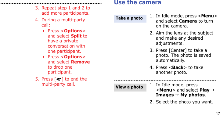 17Use the camera3. Repeat step 1 and 2 to add more participants.4. During a multi-party call:•Press &lt;Options&gt; and select Split to have a private conversation with one participant. •Press &lt;Options&gt; and select Remove to drop one participant.5. Press [ ] to end the multi-party call.1. In Idle mode, press &lt;Menu&gt; and select Camera to turn on the camera.2. Aim the lens at the subject and make any desired adjustments.3. Press [Center] to take a photo. The photo is saved automatically.4. Press &lt;Back&gt; to take another photo.1. In Idle mode, press &lt;Menu&gt; and select Play → Images → My photos.2. Select the photo you want.Take a photoView a photo