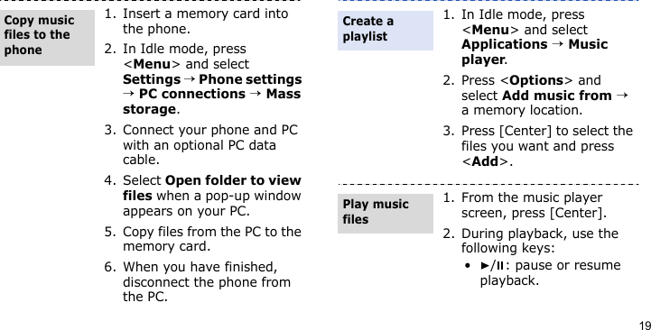 191. Insert a memory card into the phone.2. In Idle mode, press &lt;Menu&gt; and select Settings → Phone settings → PC connections → Mass storage.3. Connect your phone and PC with an optional PC data cable.4. Select Open folder to view files when a pop-up window appears on your PC.5. Copy files from the PC to the memory card.6. When you have finished, disconnect the phone from the PC.Copy music files to the phone1. In Idle mode, press &lt;Menu&gt; and select Applications → Music player.2. Press &lt;Options&gt; and select Add music from → a memory location.3. Press [Center] to select the files you want and press &lt;Add&gt;.1. From the music player screen, press [Center].2. During playback, use the following keys:• / : pause or resume playback.Create a playlistPlay music files