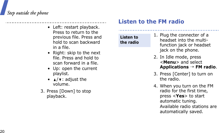 Step outside the phone20Listen to the FM radio• Left: restart playback. Press to return to the previous file. Press and hold to scan backward in a file.• Right: skip to the next file. Press and hold to scan forward in a file.• Up: open the current playlist.•/: adjust the volume.3. Press [Down] to stop playback.1. Plug the connecter of a headset into the multi-function jack or headset jack on the phone.2. In Idle mode, press &lt;Menu&gt; and select Applications → FM radio.3. Press [Center] to turn on the radio.4. When you turn on the FM radio for the first time, press &lt;Yes&gt; to start automatic tuning. Available radio stations are automatically saved.Listen to the radio
