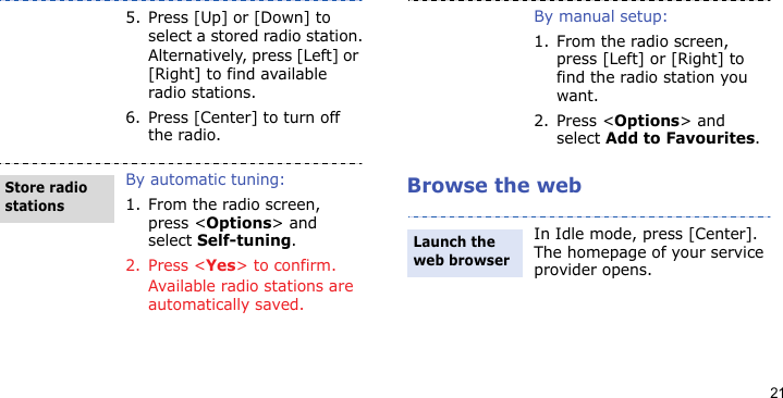 21Browse the web5. Press [Up] or [Down] to select a stored radio station.Alternatively, press [Left] or [Right] to find available radio stations.6. Press [Center] to turn off the radio.By automatic tuning:1. From the radio screen, press &lt;Options&gt; and select Self-tuning.2. Press &lt;Yes&gt; to confirm. Available radio stations are automatically saved.Store radio stationsBy manual setup:1. From the radio screen, press [Left] or [Right] to find the radio station you want.2. Press &lt;Options&gt; and select Add to Favourites.In Idle mode, press [Center]. The homepage of your service provider opens.Launch the web browser