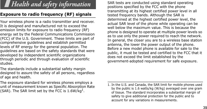 39Health and safety informationExposure to radio frequency (RF) signalsYour wireless phone is a radio transmitter and receiver. It is designed and manufactured not to exceed the emission limits for exposure to radio frequency (RF) energy set by the Federal Communications Commission (FCC) of the U.S. Government. These limits are part of comprehensive guidelines and establish permitted levels of RF energy for the general population. The guidelines are based on the safety standards that were developed by independent scientific organizations through periodic and through evaluation of scientific studies.The standards include a substantial safety margin designed to assure the safety of all persons, regardless of age and health. The exposure standard for wireless phones employs a unit of measurement known as Specific Absorption Rate (SAR). The SAR limit set by the FCC is 1.6W/kg1.SAR tests are conducted using standard operating positions specified by the FCC with the phone transmitting at its highest certified power level in all tested frequency bands. Although the SAR is determined at the highest certified power level, the actual SAR level of the phone while operating can be well below the maximum value. This is because the phone is designed to operate at multiple power levels so as to use only the power required to reach the network. In general, the closer you are to a wireless base station antenna, the lower the power output of the phone. Before a new model phone is available for sale to the public, it must be tested and certified to the FCC that it does not exceed the limit established by the government-adopted requirement for safe exposure.1. In the U.S. and Canada, the SAR limit for mobile phones used by the public is 1.6 watts/kg (W/kg) averaged over one gram of tissue. The standard incorporates a substantial margin of safety to give additional protection for the public and to account for any variations in measurements.