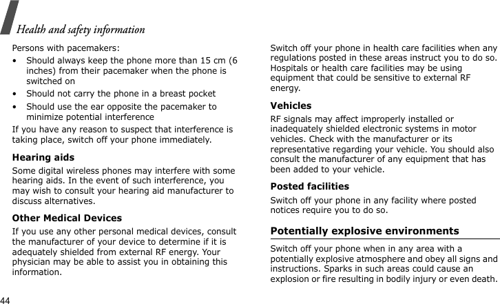 Health and safety information44Persons with pacemakers:• Should always keep the phone more than 15 cm (6 inches) from their pacemaker when the phone is switched on• Should not carry the phone in a breast pocket• Should use the ear opposite the pacemaker to minimize potential interferenceIf you have any reason to suspect that interference is taking place, switch off your phone immediately.Hearing aidsSome digital wireless phones may interfere with some hearing aids. In the event of such interference, you may wish to consult your hearing aid manufacturer to discuss alternatives. Other Medical Devices If you use any other personal medical devices, consult the manufacturer of your device to determine if it is adequately shielded from external RF energy. Your physician may be able to assist you in obtaining this information. Switch off your phone in health care facilities when any regulations posted in these areas instruct you to do so. Hospitals or health care facilities may be using equipment that could be sensitive to external RF energy.VehiclesRF signals may affect improperly installed or inadequately shielded electronic systems in motor vehicles. Check with the manufacturer or its representative regarding your vehicle. You should also consult the manufacturer of any equipment that has been added to your vehicle.Posted facilitiesSwitch off your phone in any facility where posted notices require you to do so. Potentially explosive environments Switch off your phone when in any area with a potentially explosive atmosphere and obey all signs and instructions. Sparks in such areas could cause an explosion or fire resulting in bodily injury or even death. 