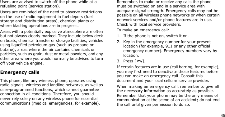 45Users are advised to switch off the phone while at a refueling point (service station). Users are reminded of the need to observe restrictions on the use of radio equipment in fuel depots (fuel storage and distribution areas), chemical plants or where blasting operations are in progress.Areas with a potentially explosive atmosphere are often but not always clearly marked. They include below deck on boats, chemical transfer or storage facilities, vehicles using liquefied petroleum gas (such as propane or butane), areas where the air contains chemicals or particles, such as grain, dust or metal powders, and any other area where you would normally be advised to turn off your vehicle engine.Emergency callsThis phone, like any wireless phone, operates using radio signals, wireless and landline networks, as well as user-programmed functions, which cannot guarantee connection in all conditions. Therefore, you should never rely solely on any wireless phone for essential communications (medical emergencies, for example).Remember, to make or receive any calls the phone must be switched on and in a service area with adequate signal strength. Emergency calls may not be possible on all wireless phone networks or when certain network services and/or phone features are in use. Check with local service providers.To make an emergency call:1. If the phone is not on, switch it on.2. Key in the emergency number for your present location (for example, 911 or any other official emergency number). Emergency numbers vary by location.3. Press [ ].If certain features are in use (call barring, for example), you may first need to deactivate those features before you can make an emergency call. Consult this document and your local cellular service provider.When making an emergency call, remember to give all the necessary information as accurately as possible. Remember that your phone may be the only means of communication at the scene of an accident; do not end the call until given permission to do so.