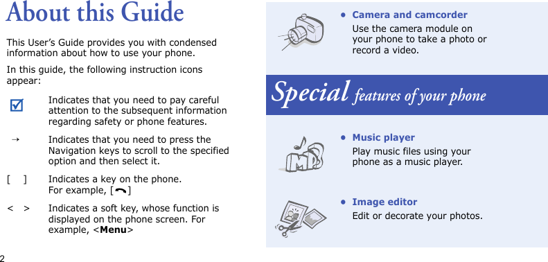 2About this GuideThis User’s Guide provides you with condensed information about how to use your phone. In this guide, the following instruction icons appear:Indicates that you need to pay careful attention to the subsequent information regarding safety or phone features.  →Indicates that you need to press the Navigation keys to scroll to the specified option and then select it.[ ] Indicates a key on the phone. For example, [ ]&lt; &gt; Indicates a soft key, whose function is displayed on the phone screen. For example, &lt;Menu&gt;• Camera and camcorderUse the camera module on your phone to take a photo or record a video.Special features of your phone• Music playerPlay music files using your phone as a music player. • Image editorEdit or decorate your photos.