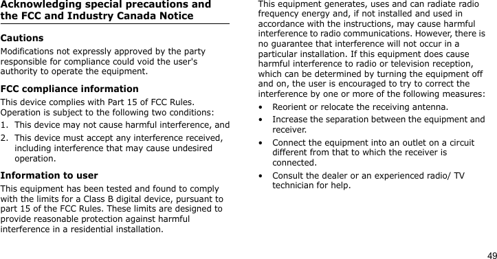 49Acknowledging special precautions and the FCC and Industry Canada NoticeCautionsModifications not expressly approved by the party responsible for compliance could void the user&apos;s authority to operate the equipment.FCC compliance informationThis device complies with Part 15 of FCC Rules. Operation is subject to the following two conditions:1. This device may not cause harmful interference, and2. This device must accept any interference received, including interference that may cause undesired operation.Information to userThis equipment has been tested and found to comply with the limits for a Class B digital device, pursuant to part 15 of the FCC Rules. These limits are designed to provide reasonable protection against harmful interference in a residential installation.This equipment generates, uses and can radiate radio frequency energy and, if not installed and used in accordance with the instructions, may cause harmful interference to radio communications. However, there is no guarantee that interference will not occur in a particular installation. If this equipment does cause harmful interference to radio or television reception, which can be determined by turning the equipment off and on, the user is encouraged to try to correct the interference by one or more of the following measures:• Reorient or relocate the receiving antenna.• Increase the separation between the equipment and receiver.• Connect the equipment into an outlet on a circuit different from that to which the receiver is connected.• Consult the dealer or an experienced radio/ TV technician for help.
