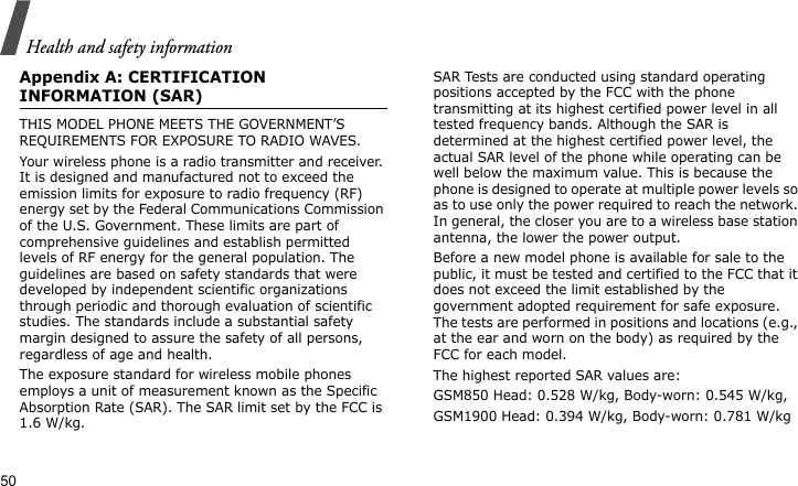 Health and safety information50Appendix A: CERTIFICATION INFORMATION (SAR)THIS MODEL PHONE MEETS THE GOVERNMENT’S REQUIREMENTS FOR EXPOSURE TO RADIO WAVES.Your wireless phone is a radio transmitter and receiver. It is designed and manufactured not to exceed the emission limits for exposure to radio frequency (RF) energy set by the Federal Communications Commission of the U.S. Government. These limits are part of comprehensive guidelines and establish permitted levels of RF energy for the general population. The guidelines are based on safety standards that were developed by independent scientific organizations through periodic and thorough evaluation of scientific studies. The standards include a substantial safety margin designed to assure the safety of all persons, regardless of age and health.The exposure standard for wireless mobile phones employs a unit of measurement known as the Specific Absorption Rate (SAR). The SAR limit set by the FCC is 1.6 W/kg. SAR Tests are conducted using standard operating positions accepted by the FCC with the phone transmitting at its highest certified power level in all tested frequency bands. Although the SAR is determined at the highest certified power level, the actual SAR level of the phone while operating can be well below the maximum value. This is because the phone is designed to operate at multiple power levels so as to use only the power required to reach the network. In general, the closer you are to a wireless base station antenna, the lower the power output.Before a new model phone is available for sale to the public, it must be tested and certified to the FCC that it does not exceed the limit established by the government adopted requirement for safe exposure. The tests are performed in positions and locations (e.g., at the ear and worn on the body) as required by the FCC for each model.The highest reported SAR values are:GSM850 Head: 0.528 W/kg, Body-worn: 0.545 W/kg,GSM1900 Head: 0.394 W/kg, Body-worn: 0.781 W/kg