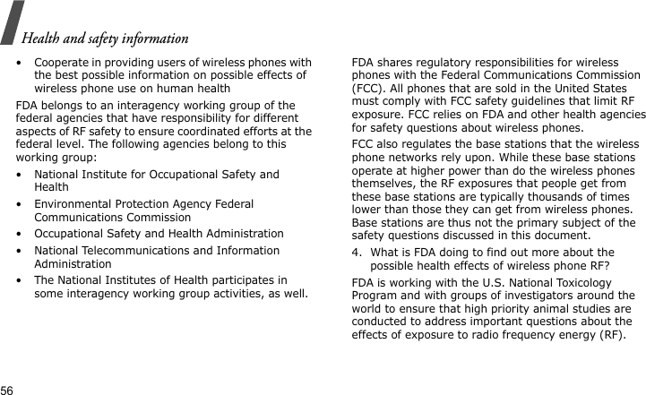 Health and safety information56• Cooperate in providing users of wireless phones with the best possible information on possible effects of wireless phone use on human healthFDA belongs to an interagency working group of the federal agencies that have responsibility for different aspects of RF safety to ensure coordinated efforts at the federal level. The following agencies belong to this working group:• National Institute for Occupational Safety and Health• Environmental Protection Agency Federal Communications Commission• Occupational Safety and Health Administration• National Telecommunications and Information Administration• The National Institutes of Health participates in some interagency working group activities, as well.FDA shares regulatory responsibilities for wireless phones with the Federal Communications Commission (FCC). All phones that are sold in the United States must comply with FCC safety guidelines that limit RF exposure. FCC relies on FDA and other health agencies for safety questions about wireless phones.FCC also regulates the base stations that the wireless phone networks rely upon. While these base stations operate at higher power than do the wireless phones themselves, the RF exposures that people get from these base stations are typically thousands of times lower than those they can get from wireless phones. Base stations are thus not the primary subject of the safety questions discussed in this document.4. What is FDA doing to find out more about the possible health effects of wireless phone RF?FDA is working with the U.S. National Toxicology Program and with groups of investigators around the world to ensure that high priority animal studies are conducted to address important questions about the effects of exposure to radio frequency energy (RF).