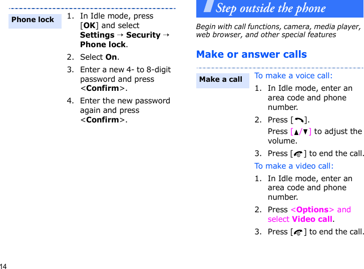 14Step outside the phoneBegin with call functions, camera, media player, web browser, and other special featuresMake or answer calls1. In Idle mode, press [OK] and select Settings → Security → Phone lock.2. Select On.3. Enter a new 4- to 8-digit password and press &lt;Confirm&gt;.4. Enter the new password again and press &lt;Confirm&gt;.Phone lockTo make a voice call:1. In Idle mode, enter an area code and phone number.2. Press [ ].Press [/] to adjust the volume.3. Press [ ] to end the call.To make a video call:1. In Idle mode, enter an area code and phone number.2. Press &lt;Options&gt; and select Video call.3. Press [ ] to end the call.Make a call