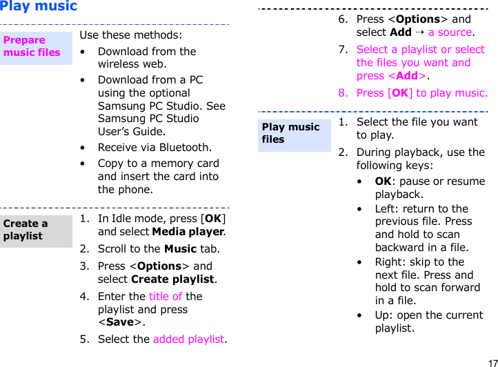 17Play musicUse these methods:• Download from the wireless web.• Download from a PC using the optional Samsung PC Studio. See Samsung PC Studio User’s Guide.• Receive via Bluetooth.• Copy to a memory card and insert the card into the phone.1. In Idle mode, press [OK] and select Media player. 2. Scroll to the Music tab.3. Press &lt;Options&gt; and select Create playlist.4. Enter the title of the playlist and press &lt;Save&gt;.5. Select the added playlist.Prepare music filesCreate a playlist6. Press &lt;Options&gt; and select Add → a source.7. Select a playlist or select the files you want and press &lt;Add&gt;.8. Press [OK] to play music.1. Select the file you want to play.2. During playback, use the following keys:•OK: pause or resume playback.• Left: return to the previous file. Press and hold to scan backward in a file.•Right: skip to the next file. Press and hold to scan forward in a file.• Up: open the current playlist.Play music files