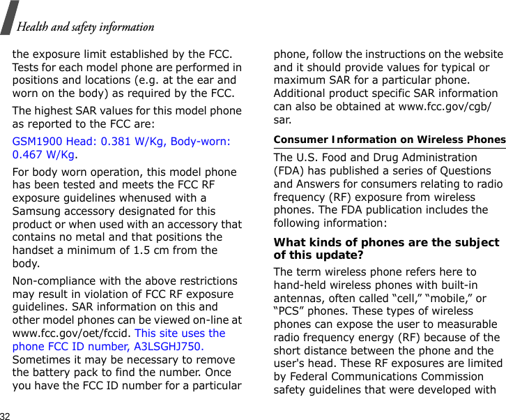 32Health and safety informationthe exposure limit established by the FCC. Tests for each model phone are performed in positions and locations (e.g. at the ear and worn on the body) as required by the FCC.  The highest SAR values for this model phone as reported to the FCC are: GSM1900 Head: 0.381 W/Kg, Body-worn: 0.467 W/Kg.For body worn operation, this model phone has been tested and meets the FCC RF exposure guidelines whenused with a Samsung accessory designated for this product or when used with an accessory that contains no metal and that positions the handset a minimum of 1.5 cm from the body. Non-compliance with the above restrictions may result in violation of FCC RF exposure guidelines. SAR information on this and other model phones can be viewed on-line at www.fcc.gov/oet/fccid. This site uses the phone FCC ID number, A3LSGHJ750. Sometimes it may be necessary to remove the battery pack to find the number. Once you have the FCC ID number for a particular phone, follow the instructions on the website and it should provide values for typical or maximum SAR for a particular phone. Additional product specific SAR information can also be obtained at www.fcc.gov/cgb/sar.Consumer Information on Wireless PhonesThe U.S. Food and Drug Administration (FDA) has published a series of Questions and Answers for consumers relating to radio frequency (RF) exposure from wireless phones. The FDA publication includes the following information:What kinds of phones are the subject of this update?The term wireless phone refers here to hand-held wireless phones with built-in antennas, often called “cell,” “mobile,” or “PCS” phones. These types of wireless phones can expose the user to measurable radio frequency energy (RF) because of the short distance between the phone and the user&apos;s head. These RF exposures are limited by Federal Communications Commission safety guidelines that were developed with 