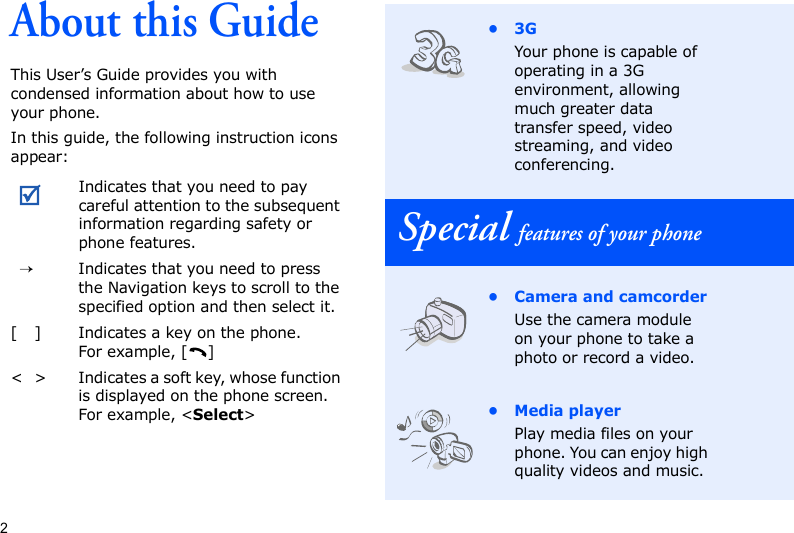 2About this GuideThis User’s Guide provides you with condensed information about how to use your phone.In this guide, the following instruction icons appear: Indicates that you need to pay careful attention to the subsequent information regarding safety or phone features.→Indicates that you need to press the Navigation keys to scroll to the specified option and then select it.[ ] Indicates a key on the phone. For example, [ ]&lt; &gt; Indicates a soft key, whose function is displayed on the phone screen. For example, &lt;Select&gt;•3GYour phone is capable of operating in a 3G environment, allowing much greater data transfer speed, video streaming, and video conferencing.Special features of your phone• Camera and camcorderUse the camera module on your phone to take a photo or record a video.• Media playerPlay media files on your phone. You can enjoy high quality videos and music.