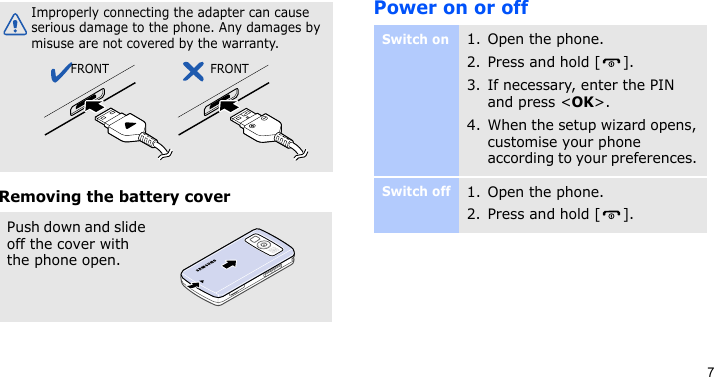 7Removing the battery coverPower on or offImproperly connecting the adapter can cause serious damage to the phone. Any damages by misuse are not covered by the warranty.Push down and slide off the cover with the phone open.FRONT FRONTSwitch on1. Open the phone.2. Press and hold [ ].3. If necessary, enter the PIN and press &lt;OK&gt;.4. When the setup wizard opens, customise your phone according to your preferences. Switch off1. Open the phone.2. Press and hold [ ].
