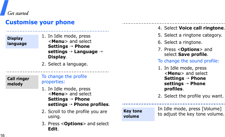 Get started16Customise your phone1. In Idle mode, press &lt;Menu&gt; and select Settings → Phone settings → Language → Display.2. Select a language.To change the profile properties:1. In Idle mode, press &lt;Menu&gt; and select Settings → Phone settings → Phone profiles.2. Scroll to the profile you are using.3. Press &lt;Options&gt; and select Edit.Display languageCall ringer melody4. Select Voice call ringtone.5. Select a ringtone category.6. Select a ringtone.7. Press &lt;Options&gt; and select Save profile.To change the sound profile:1. In Idle mode, press &lt;Menu&gt; and select Settings → Phone settings → Phone profiles.2. Select the profile you want.In Idle mode, press [Volume] to adjust the key tone volume.Key tone volume