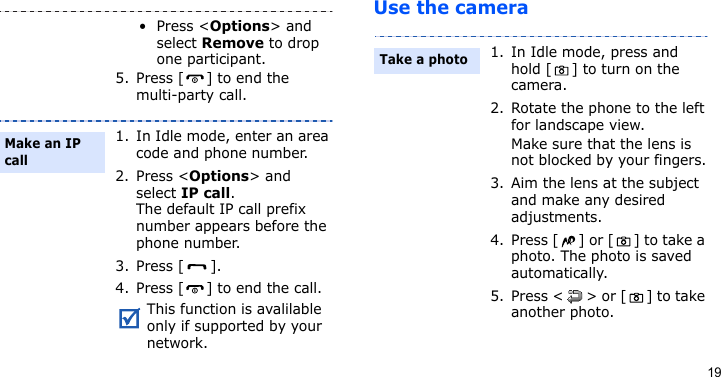 19Use the camera•Press &lt;Options&gt; and select Remove to drop one participant.5. Press [ ] to end the multi-party call.1. In Idle mode, enter an area code and phone number.2. Press &lt;Options&gt; and select IP call.The default IP call prefix number appears before the phone number.3. Press [ ]. 4. Press [ ] to end the call.This function is avalilable only if supported by your network.Make an IP call1. In Idle mode, press and hold [ ] to turn on the camera.2. Rotate the phone to the left for landscape view.Make sure that the lens is not blocked by your fingers.3. Aim the lens at the subject and make any desired adjustments.4. Press [ ] or [ ] to take a photo. The photo is saved automatically.5. Press &lt; &gt; or [ ] to take another photo.Take a photo