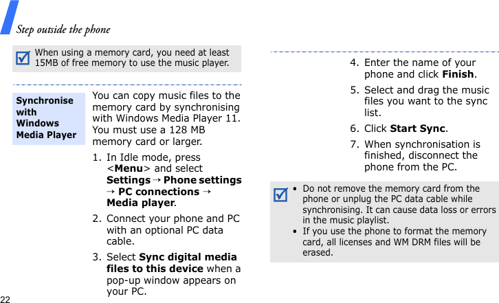 Step outside the phone22When using a memory card, you need at least 15MB of free memory to use the music player.You can copy music files to the memory card by synchronising with Windows Media Player 11. You must use a 128 MB memory card or larger.1. In Idle mode, press &lt;Menu&gt; and select Settings → Phone settings → PC connections → Media player.2. Connect your phone and PC with an optional PC data cable.3. Select Sync digital media files to this device when a pop-up window appears on your PC.Synchronise with Windows Media Player4. Enter the name of your phone and click Finish.5. Select and drag the music files you want to the sync list.6. Click Start Sync.7. When synchronisation is finished, disconnect the phone from the PC.•  Do not remove the memory card from the phone or unplug the PC data cable while synchronising. It can cause data loss or errors in the music playlist.•  If you use the phone to format the memory card, all licenses and WM DRM files will be erased.