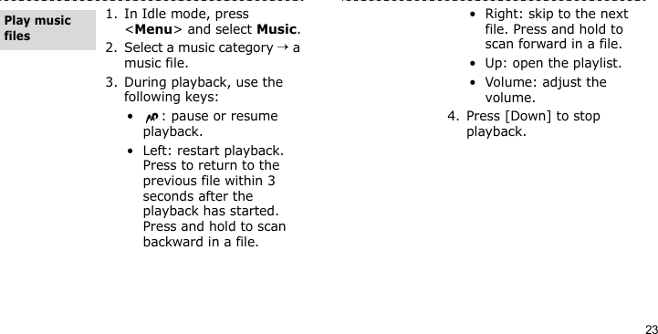 231. In Idle mode, press &lt;Menu&gt; and select Music.2. Select a music category → a music file.3. During playback, use the following keys:•: pause or resume playback.• Left: restart playback. Press to return to the previous file within 3 seconds after the playback has started. Press and hold to scan backward in a file.Play music files• Right: skip to the next file. Press and hold to scan forward in a file.• Up: open the playlist.• Volume: adjust the volume.4. Press [Down] to stop playback.