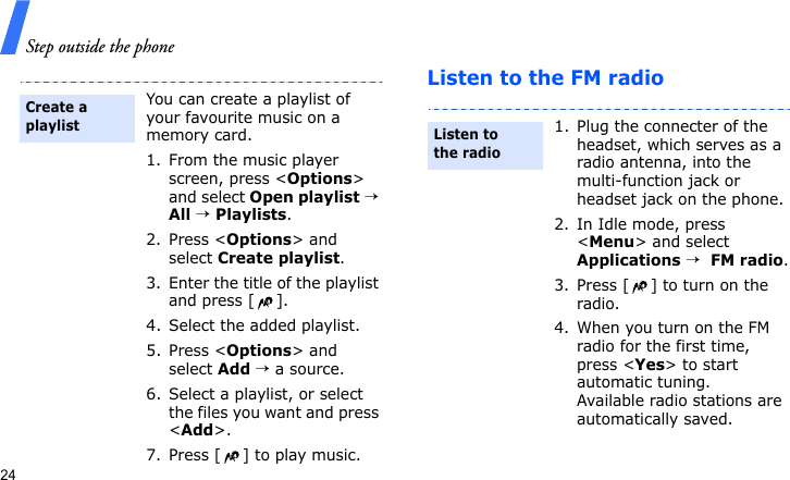 Step outside the phone24Listen to the FM radioYou can create a playlist of your favourite music on a memory card.1. From the music player screen, press &lt;Options&gt; and select Open playlist → All → Playlists.2. Press &lt;Options&gt; and select Create playlist.3. Enter the title of the playlist and press [ ].4. Select the added playlist. 5. Press &lt;Options&gt; and select Add → a source.6. Select a playlist, or select the files you want and press &lt;Add&gt;.7. Press [ ] to play music.Create a playlist1. Plug the connecter of the headset, which serves as a radio antenna, into the multi-function jack or headset jack on the phone.2. In Idle mode, press &lt;Menu&gt; and select Applications →  FM radio.3. Press [ ] to turn on the radio.4. When you turn on the FM radio for the first time, press &lt;Yes&gt; to start automatic tuning. Available radio stations are automatically saved.Listen to the radio