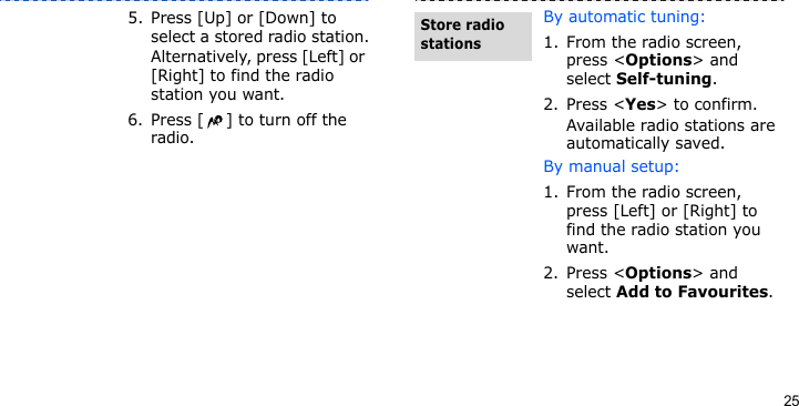 255. Press [Up] or [Down] to select a stored radio station.Alternatively, press [Left] or [Right] to find the radio station you want.6. Press [ ] to turn off the radio.By automatic tuning:1. From the radio screen, press &lt;Options&gt; and select Self-tuning.2. Press &lt;Yes&gt; to confirm. Available radio stations are automatically saved.By manual setup:1. From the radio screen, press [Left] or [Right] to find the radio station you want.2. Press &lt;Options&gt; and select Add to Favourites.Store radio stations