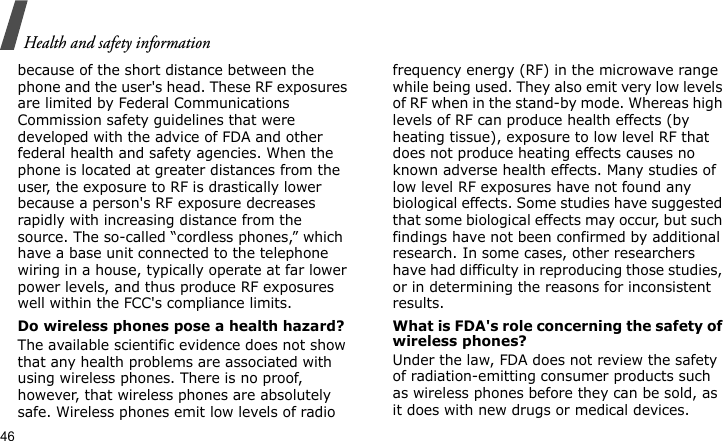 Health and safety information46because of the short distance between the phone and the user&apos;s head. These RF exposures are limited by Federal Communications Commission safety guidelines that were developed with the advice of FDA and other federal health and safety agencies. When the phone is located at greater distances from the user, the exposure to RF is drastically lower because a person&apos;s RF exposure decreases rapidly with increasing distance from the source. The so-called “cordless phones,” which have a base unit connected to the telephone wiring in a house, typically operate at far lower power levels, and thus produce RF exposures well within the FCC&apos;s compliance limits.Do wireless phones pose a health hazard?The available scientific evidence does not show that any health problems are associated with using wireless phones. There is no proof, however, that wireless phones are absolutely safe. Wireless phones emit low levels of radio frequency energy (RF) in the microwave range while being used. They also emit very low levels of RF when in the stand-by mode. Whereas high levels of RF can produce health effects (by heating tissue), exposure to low level RF that does not produce heating effects causes no known adverse health effects. Many studies of low level RF exposures have not found any biological effects. Some studies have suggested that some biological effects may occur, but such findings have not been confirmed by additional research. In some cases, other researchers have had difficulty in reproducing those studies, or in determining the reasons for inconsistent results.What is FDA&apos;s role concerning the safety of wireless phones?Under the law, FDA does not review the safety of radiation-emitting consumer products such as wireless phones before they can be sold, as it does with new drugs or medical devices. 